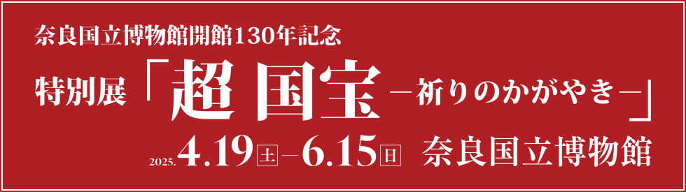 奈良国立博物館130年記念　特別展「超 国宝―祈りのかがやきー」／2025年4月19日（土）～6月15日（日）／奈良国立博物館